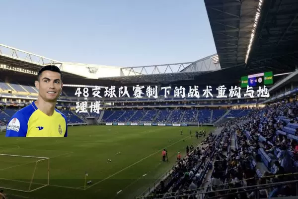 48支球队赛制下的战术重构与地理博弈